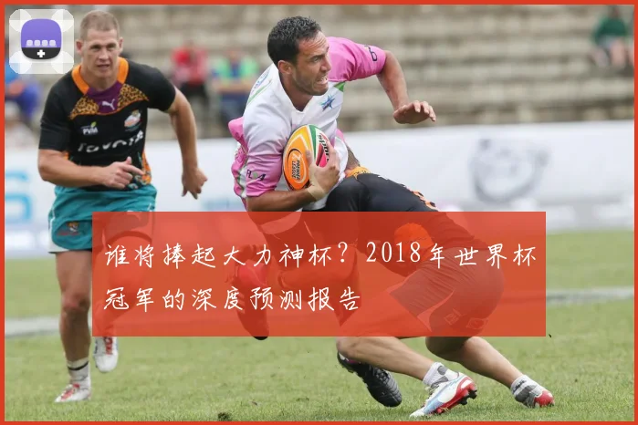 谁将捧起大力神杯？2018年世界杯冠军的深度预测报告