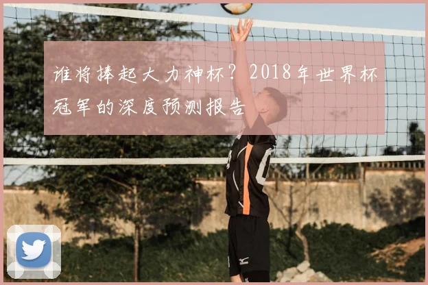 谁将捧起大力神杯？2018年世界杯冠军的深度预测报告