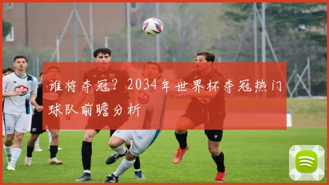 谁将夺冠？2034年世界杯夺冠热门球队前瞻分析