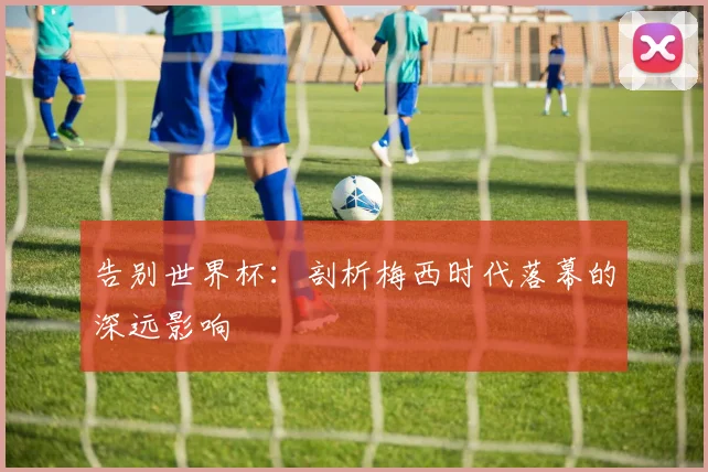 告别世界杯：剖析梅西时代落幕的深远影响