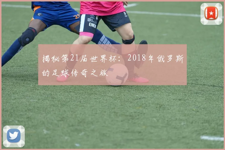揭秘第21届世界杯：2018年俄罗斯的足球传奇之旅