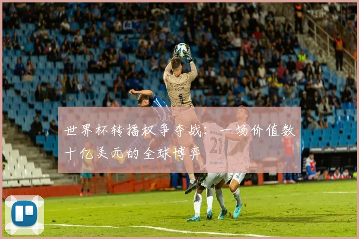 世界杯转播权争夺战：一场价值数十亿美元的全球博弈