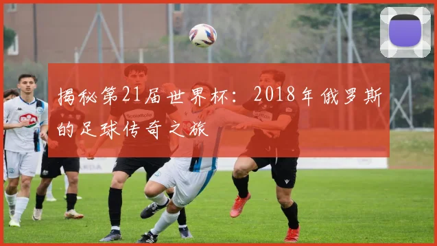 揭秘第21届世界杯：2018年俄罗斯的足球传奇之旅