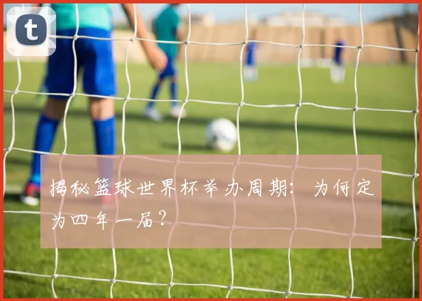 揭秘篮球世界杯举办周期：为何定为四年一届？