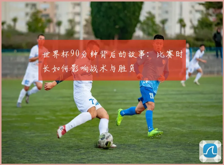 世界杯90分钟背后的故事:比赛时长如何影响战术与胜负