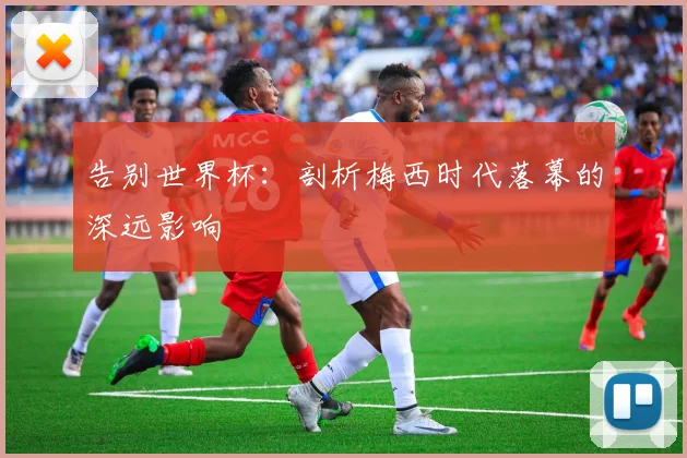告别世界杯：剖析梅西时代落幕的深远影响
