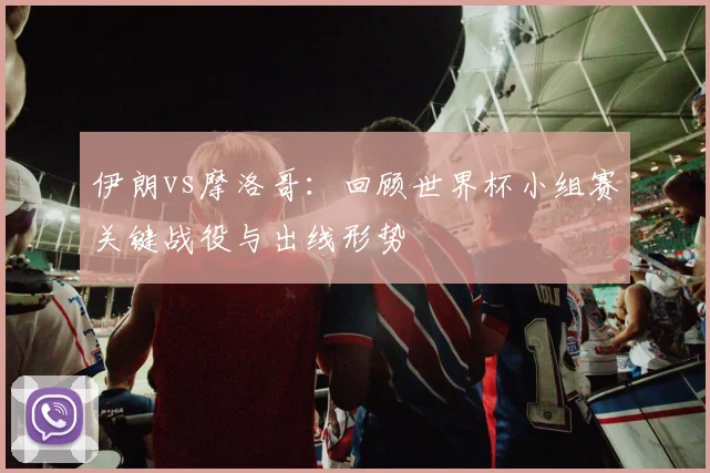 伊朗vs摩洛哥：回顾世界杯小组赛关键战役与出线形势