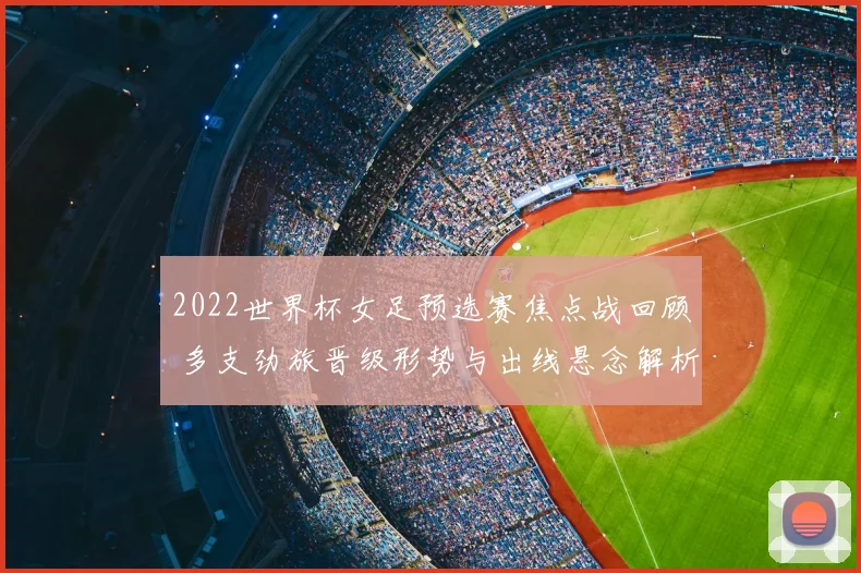 2022世界杯女足预选赛焦点战回顾 多支劲旅晋级形势与出线悬念解析